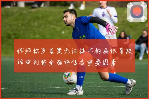 律师称罗基案无证据不构成体育欺诈审判将全面评估各重要因素