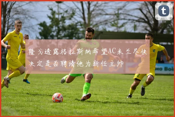隆戈透露格拉斯纳希望AC米兰尽快决定是否聘请他为新任主帅
