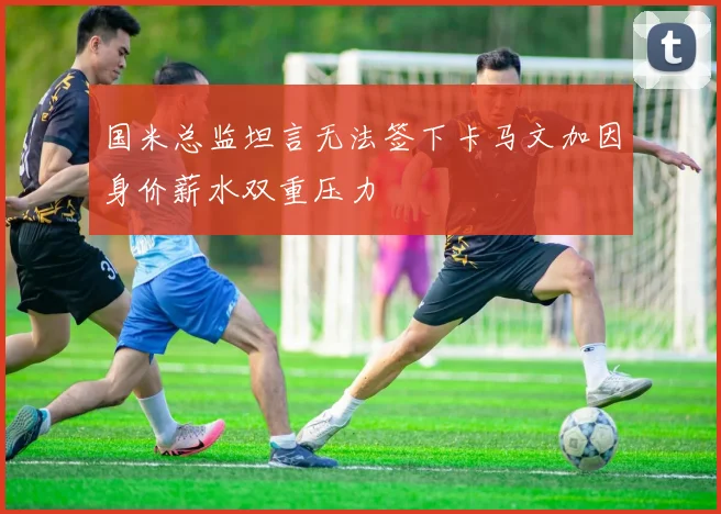 国米总监坦言无法签下卡马文加因身价薪水双重压力