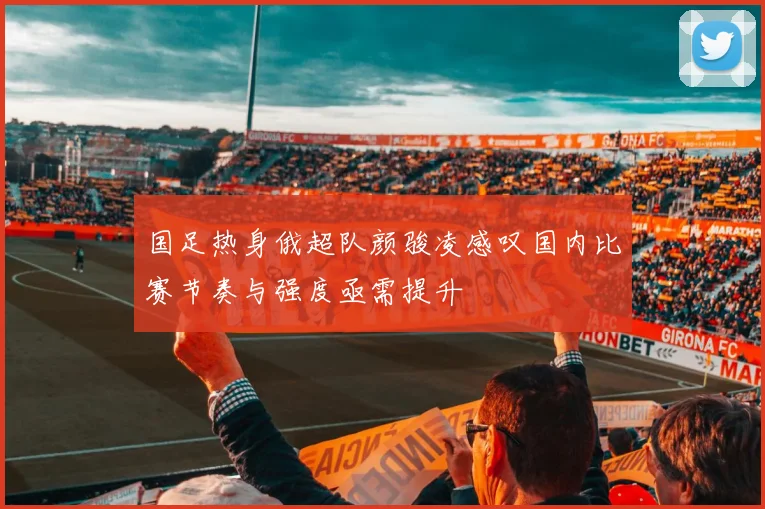 国足热身俄超队颜骏凌感叹国内比赛节奏与强度亟需提升