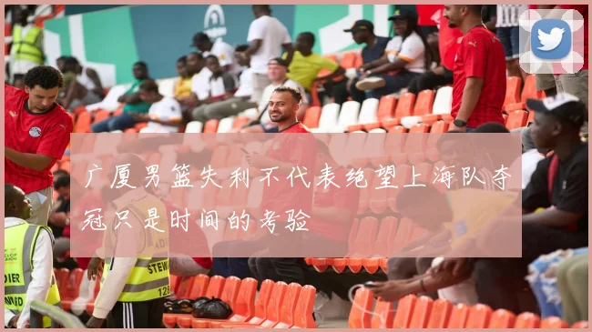 广厦男篮失利不代表绝望上海队夺冠只是时间的考验