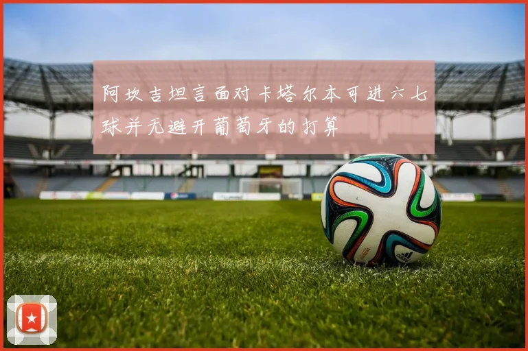 阿坎吉坦言面对卡塔尔本可进六七球并无避开葡萄牙的打算