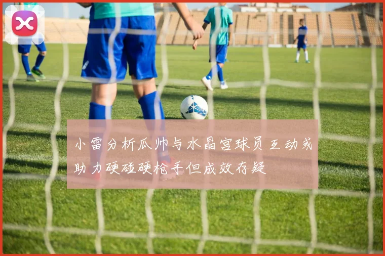 小雷分析瓜帅与水晶宫球员互动或助力硬碰硬枪手但成效存疑