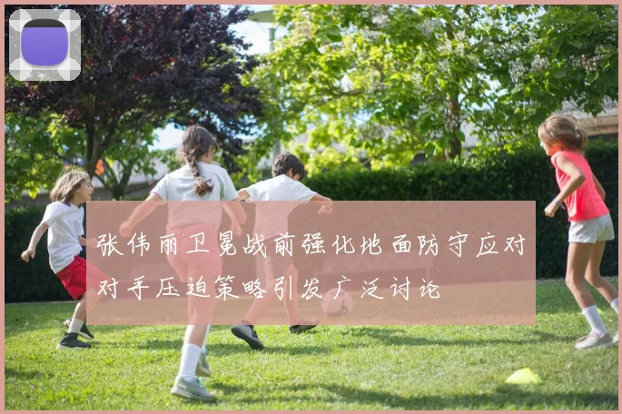 张伟丽卫冕战前强化地面防守应对对手压迫策略引发广泛讨论
