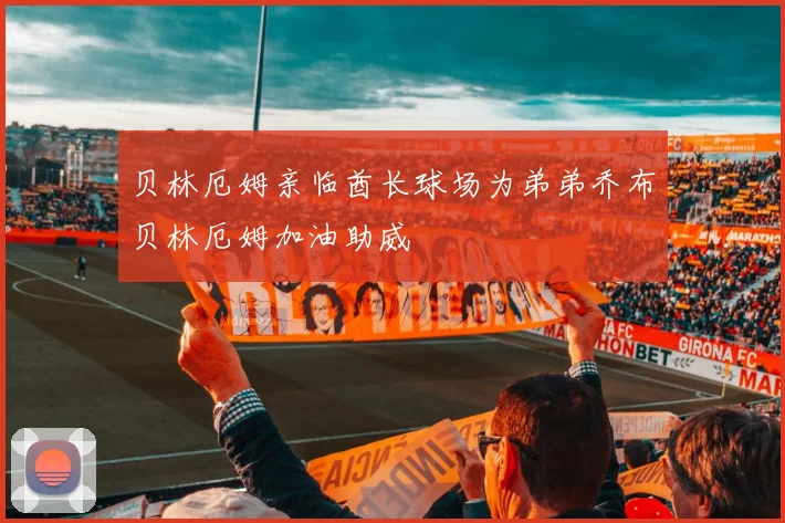 贝林厄姆亲临酋长球场为弟弟乔布贝林厄姆加油助威