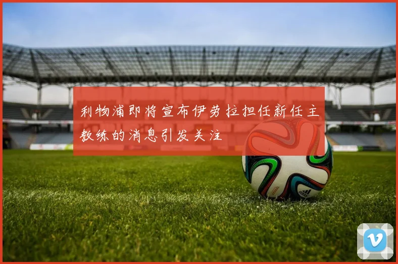 利物浦即将宣布伊劳拉担任新任主教练的消息引发关注