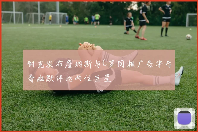 耐克发布詹姆斯与C罗同框广告字母哥幽默评论两位巨星
