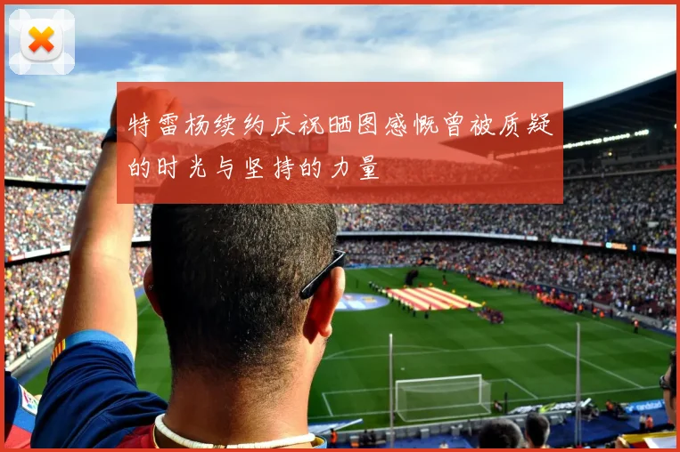 特雷杨续约庆祝晒图感慨曾被质疑的时光与坚持的力量