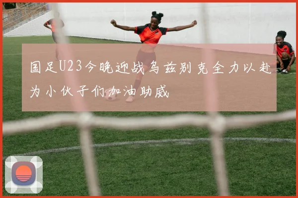 国足U23今晚迎战乌兹别克全力以赴为小伙子们加油助威