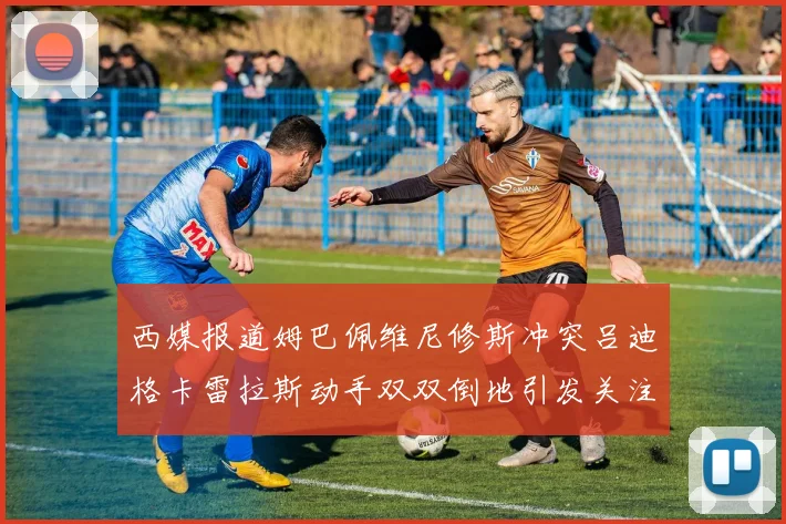西媒报道姆巴佩维尼修斯冲突吕迪格卡雷拉斯动手双双倒地引发关注