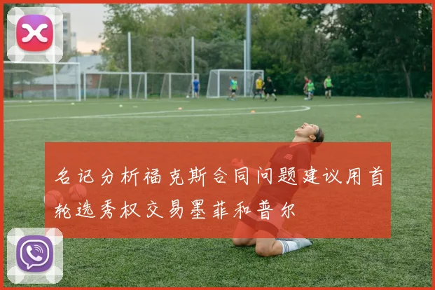 名记分析福克斯合同问题建议用首轮选秀权交易墨菲和普尔