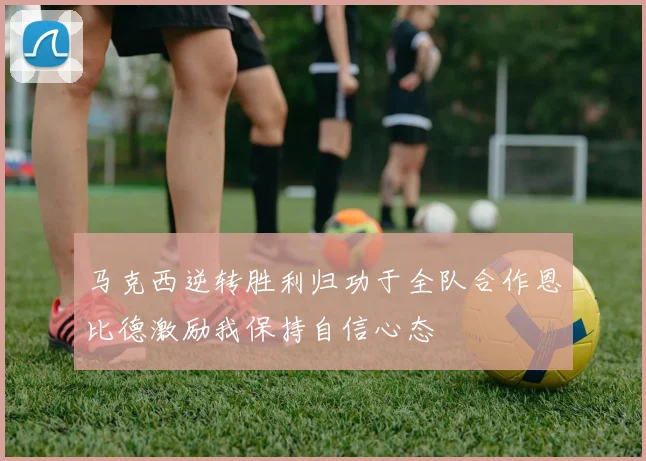 马克西逆转胜利归功于全队合作恩比德激励我保持自信心态