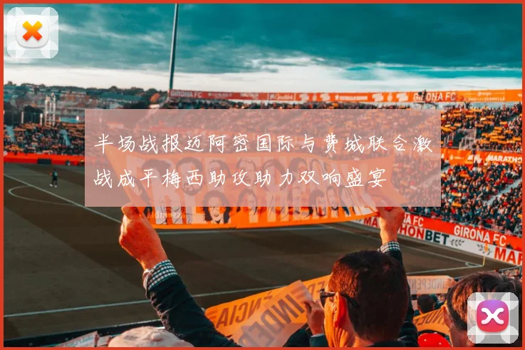 半场战报迈阿密国际与费城联合激战成平梅西助攻助力双响盛宴