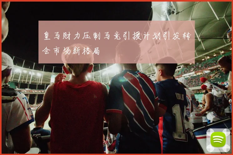 皇马财力压制马竞引援计划引发转会市场新格局