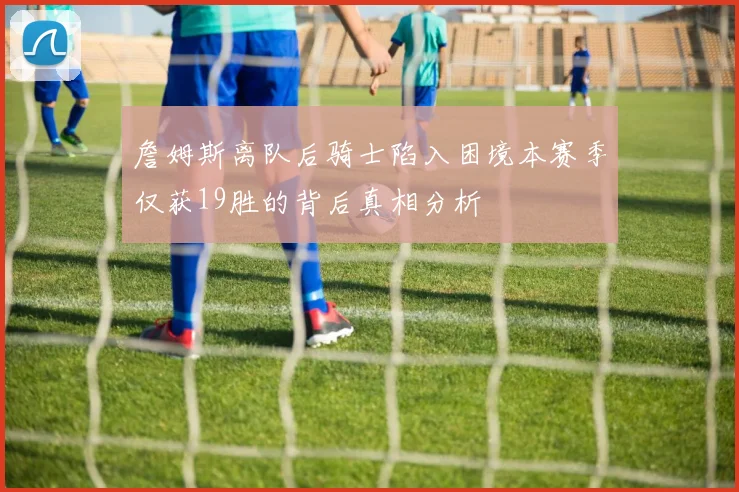 詹姆斯离队后骑士陷入困境本赛季仅获19胜的背后真相分析
