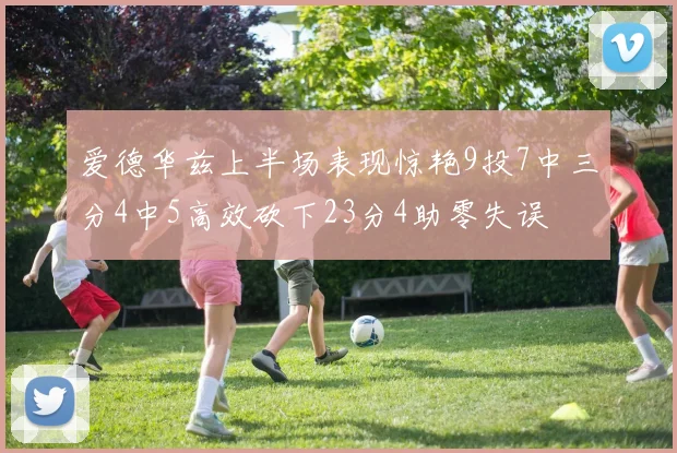 爱德华兹上半场表现惊艳9投7中三分4中5高效砍下23分4助零失误